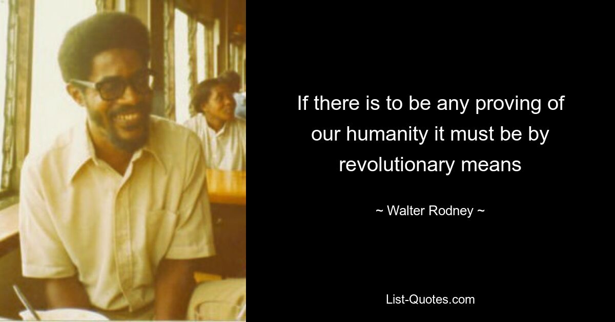 If there is to be any proving of our humanity it must be by revolutionary means — © Walter Rodney