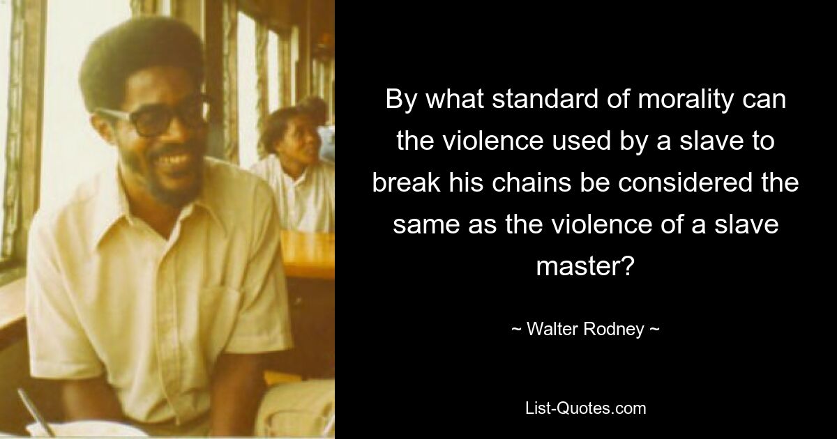 By what standard of morality can the violence used by a slave to break his chains be considered the same as the violence of a slave master? — © Walter Rodney