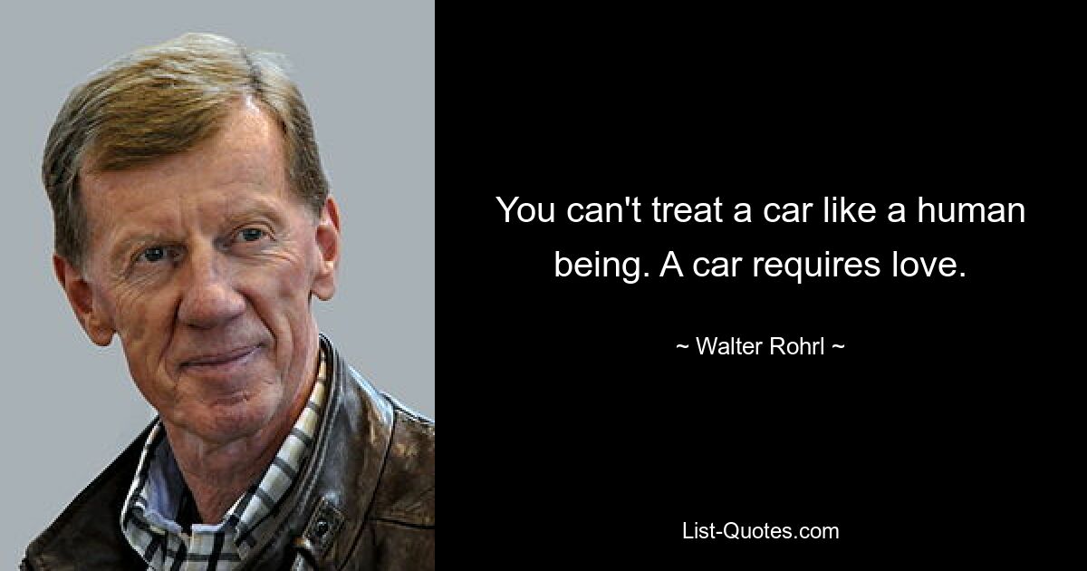 You can't treat a car like a human being. A car requires love. — © Walter Rohrl