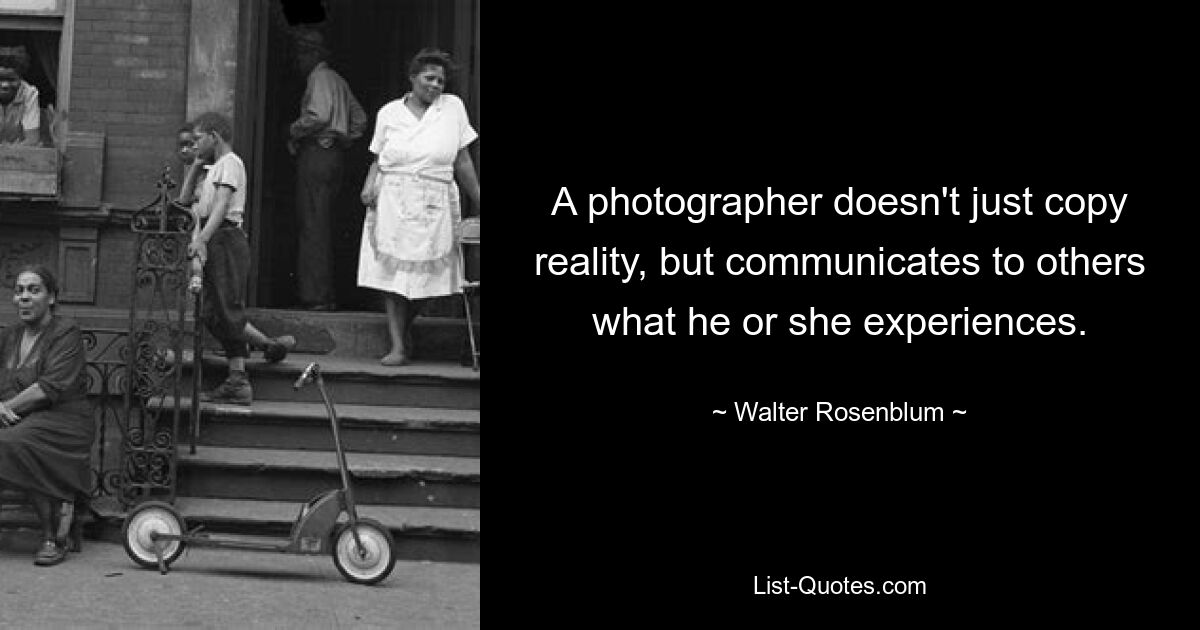 A photographer doesn't just copy reality, but communicates to others what he or she experiences. — © Walter Rosenblum