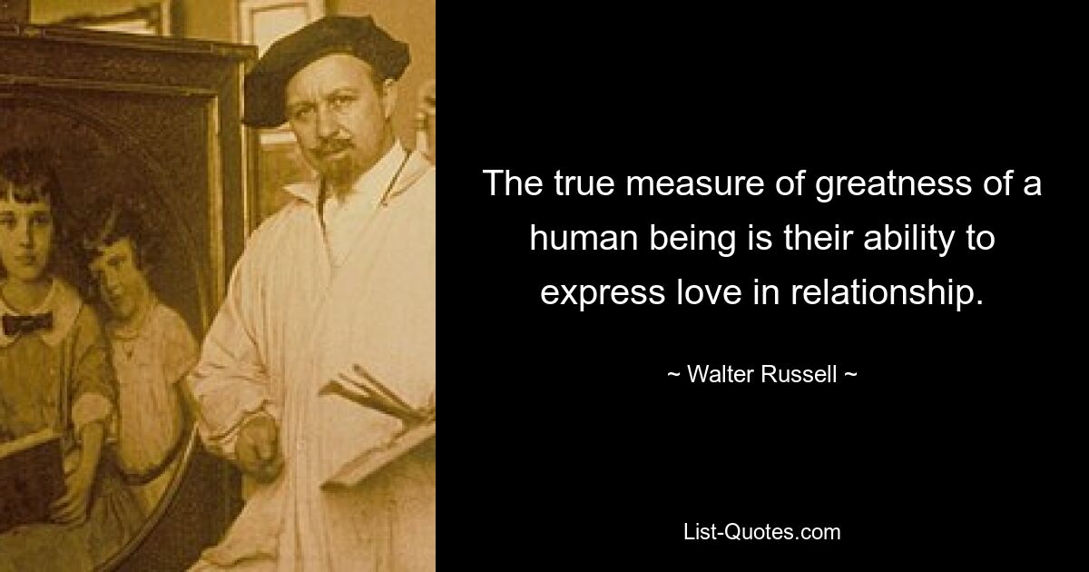 The true measure of greatness of a human being is their ability to express love in relationship. — © Walter Russell