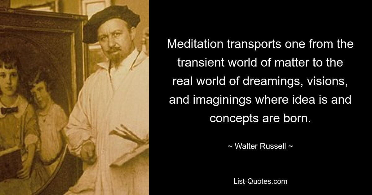 Meditation transports one from the transient world of matter to the real world of dreamings, visions, and imaginings where idea is and concepts are born. — © Walter Russell