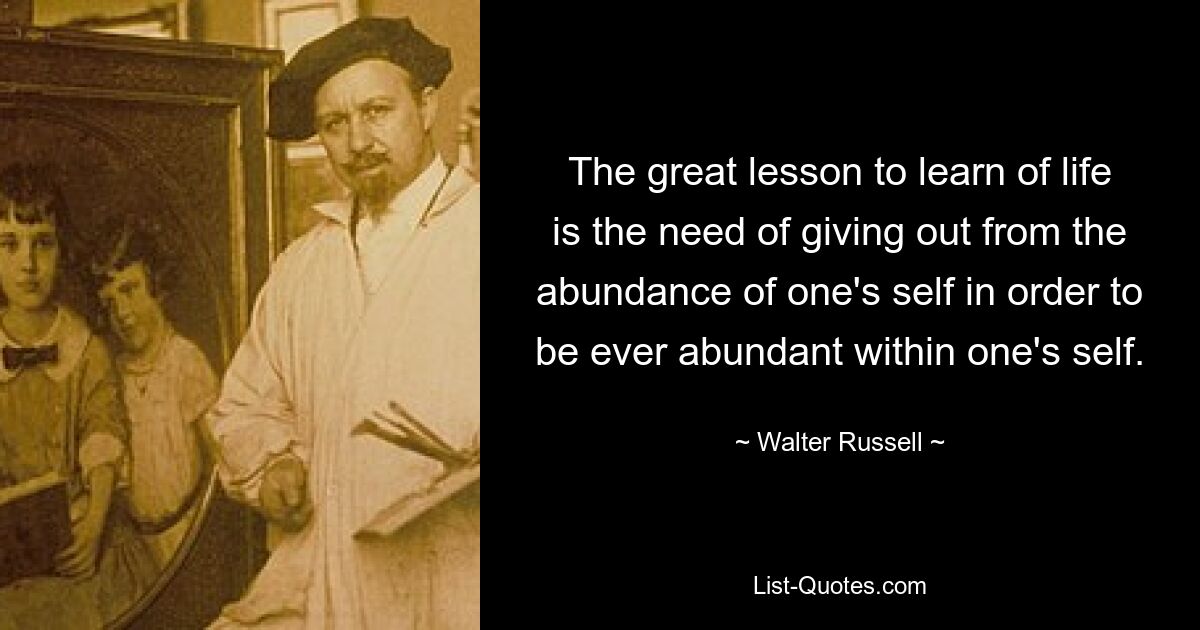 The great lesson to learn of life is the need of giving out from the abundance of one's self in order to be ever abundant within one's self. — © Walter Russell