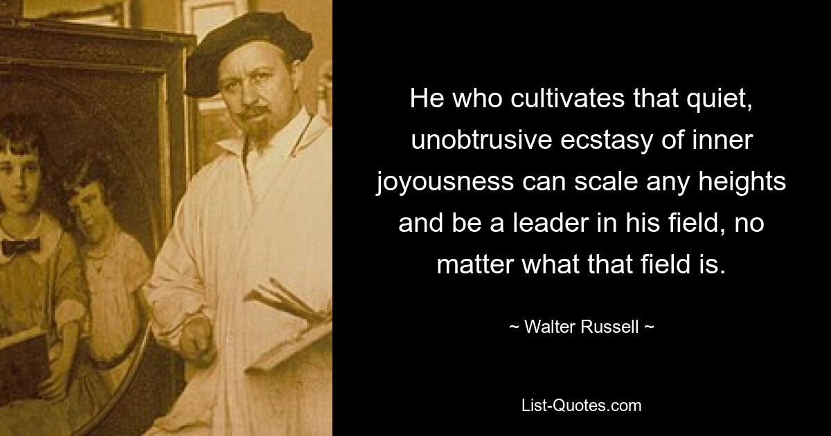 He who cultivates that quiet, unobtrusive ecstasy of inner joyousness can scale any heights and be a leader in his field, no matter what that field is. — © Walter Russell