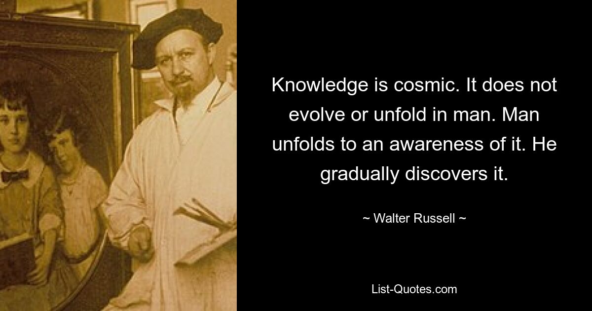 Knowledge is cosmic. It does not evolve or unfold in man. Man unfolds to an awareness of it. He gradually discovers it. — © Walter Russell