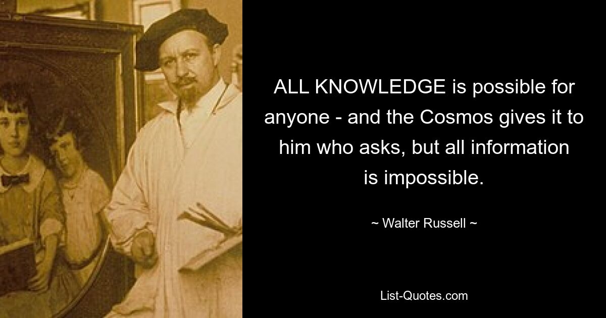 ALL KNOWLEDGE is possible for anyone - and the Cosmos gives it to him who asks, but all information is impossible. — © Walter Russell