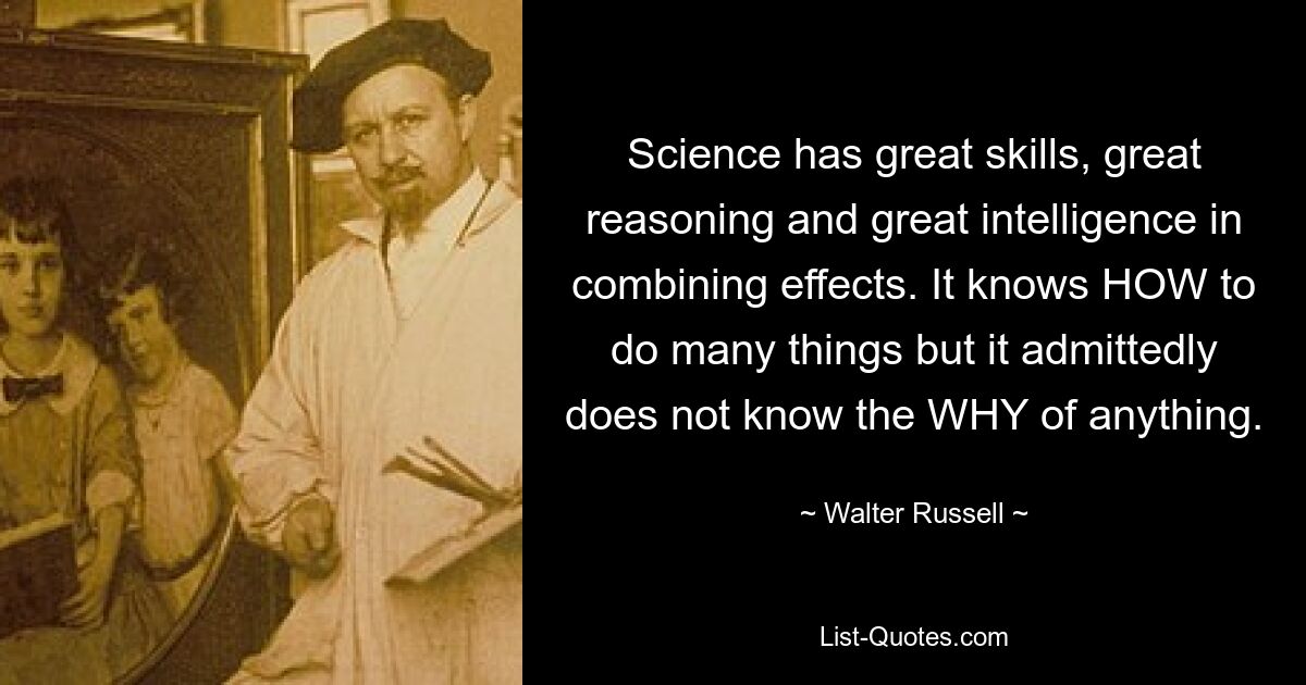 Science has great skills, great reasoning and great intelligence in combining effects. It knows HOW to do many things but it admittedly does not know the WHY of anything. — © Walter Russell