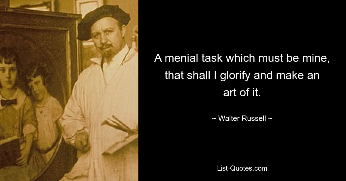 A menial task which must be mine, that shall I glorify and make an art of it. — © Walter Russell