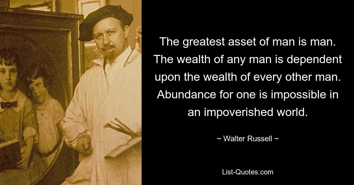 The greatest asset of man is man. The wealth of any man is dependent upon the wealth of every other man. Abundance for one is impossible in an impoverished world. — © Walter Russell