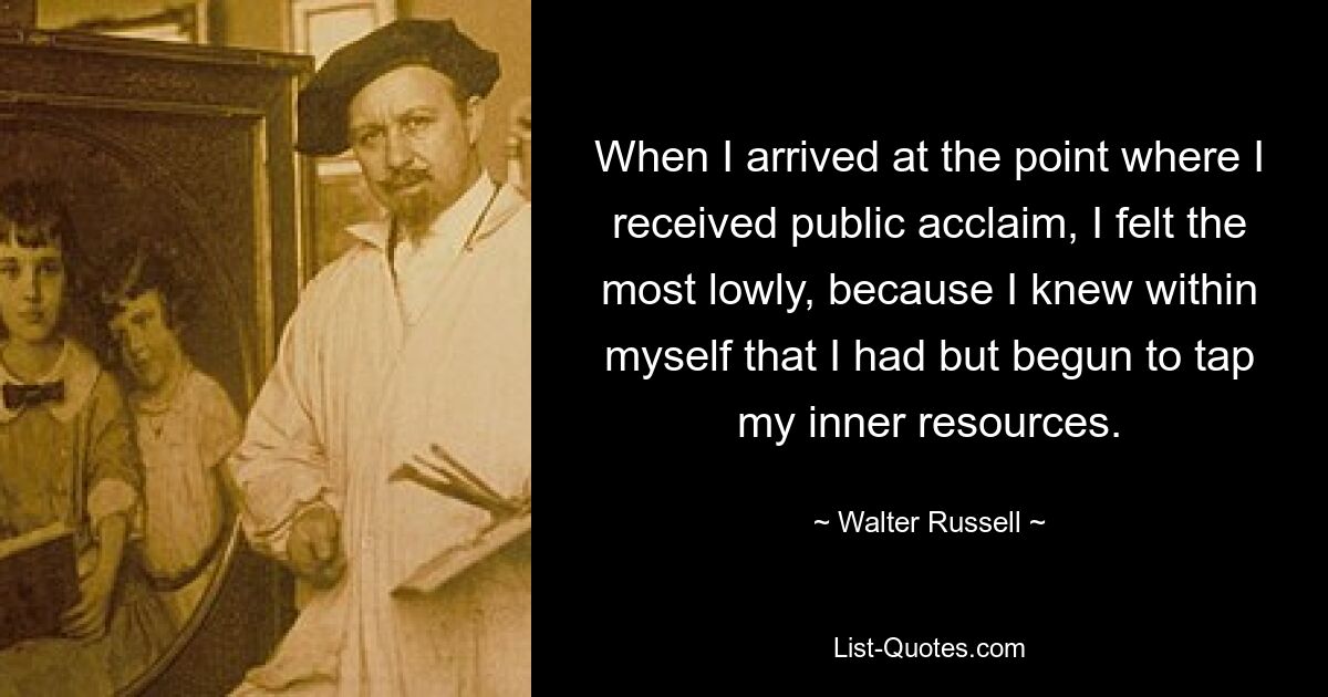 When I arrived at the point where I received public acclaim, I felt the most lowly, because I knew within myself that I had but begun to tap my inner resources. — © Walter Russell