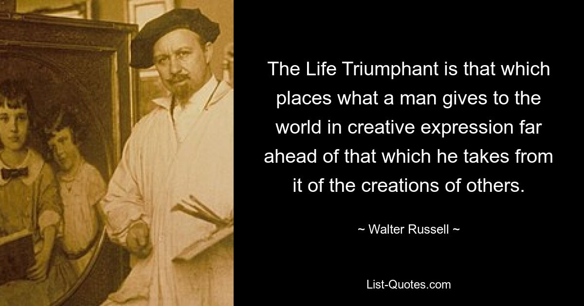 The Life Triumphant is that which places what a man gives to the world in creative expression far ahead of that which he takes from it of the creations of others. — © Walter Russell