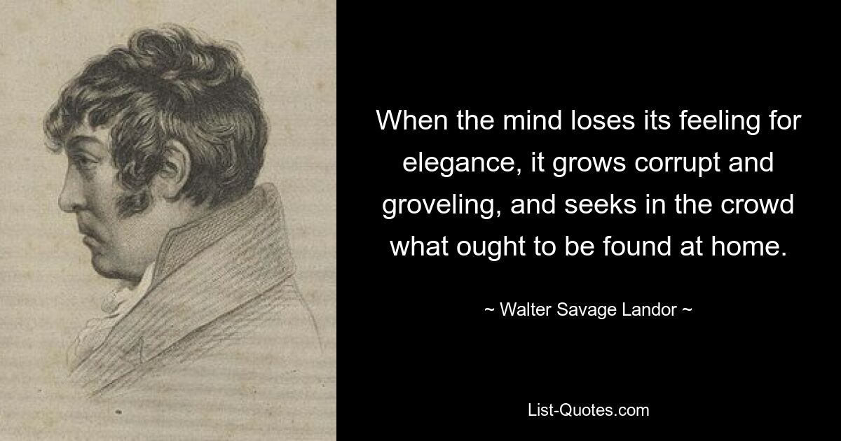 Wenn der Geist sein Gespür für Eleganz verliert, wird er korrupt und unterwürfig und sucht in der Menge nach dem, was zu Hause zu finden ist. — © Walter Savage Landor