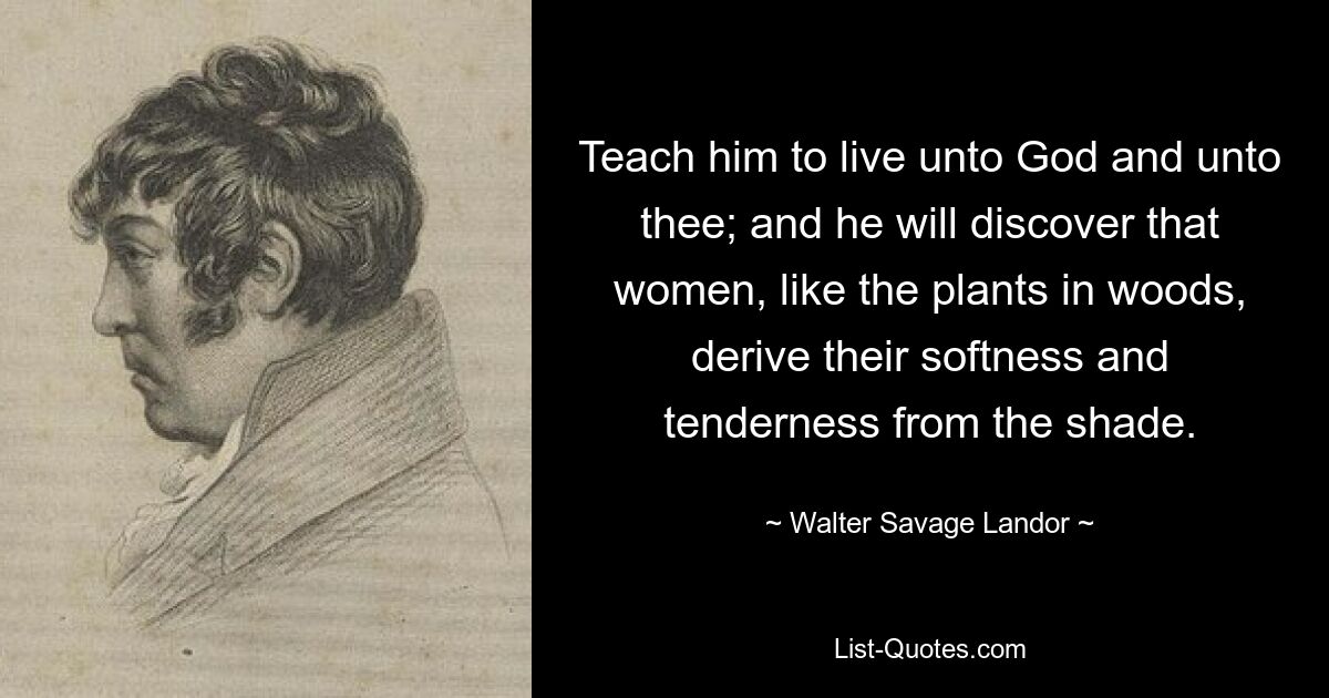 Teach him to live unto God and unto thee; and he will discover that women, like the plants in woods, derive their softness and tenderness from the shade. — © Walter Savage Landor