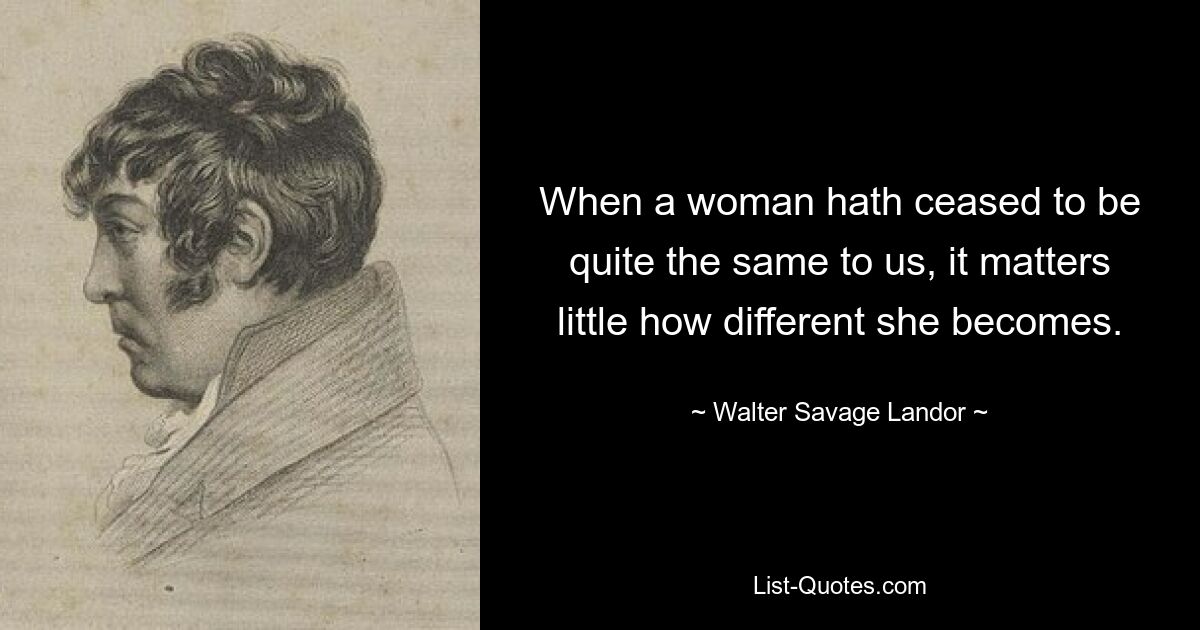 When a woman hath ceased to be quite the same to us, it matters little how different she becomes. — © Walter Savage Landor