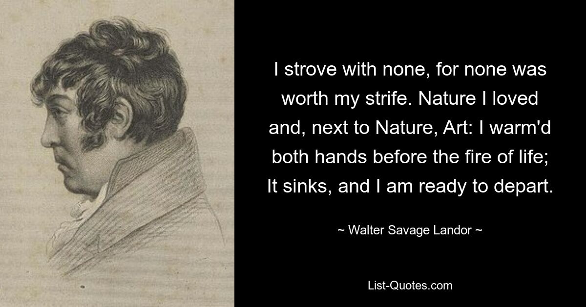 I strove with none, for none was worth my strife. Nature I loved and, next to Nature, Art: I warm'd both hands before the fire of life; It sinks, and I am ready to depart. — © Walter Savage Landor