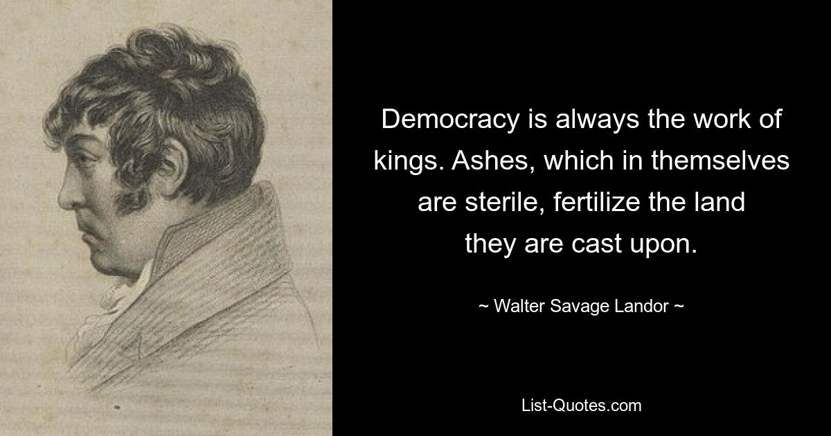 Democracy is always the work of kings. Ashes, which in themselves are sterile, fertilize the land they are cast upon. — © Walter Savage Landor