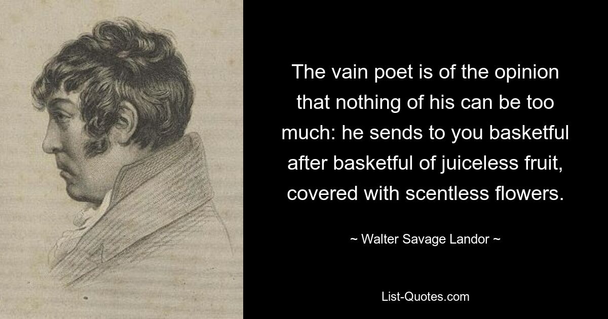 The vain poet is of the opinion that nothing of his can be too much: he sends to you basketful after basketful of juiceless fruit, covered with scentless flowers. — © Walter Savage Landor