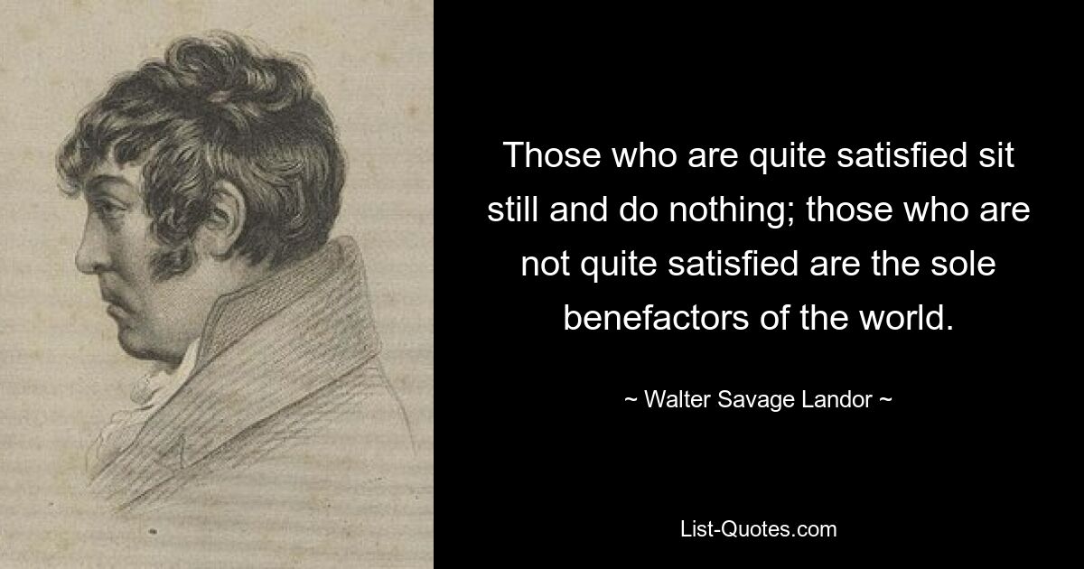 Those who are quite satisfied sit still and do nothing; those who are not quite satisfied are the sole benefactors of the world. — © Walter Savage Landor