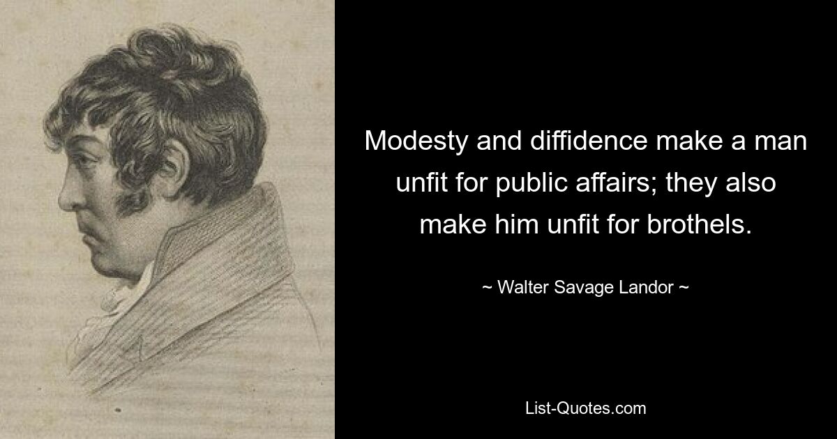 Modesty and diffidence make a man unfit for public affairs; they also make him unfit for brothels. — © Walter Savage Landor