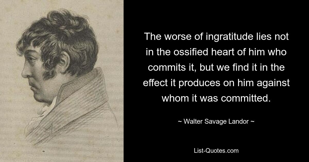 The worse of ingratitude lies not in the ossified heart of him who commits it, but we find it in the effect it produces on him against whom it was committed. — © Walter Savage Landor