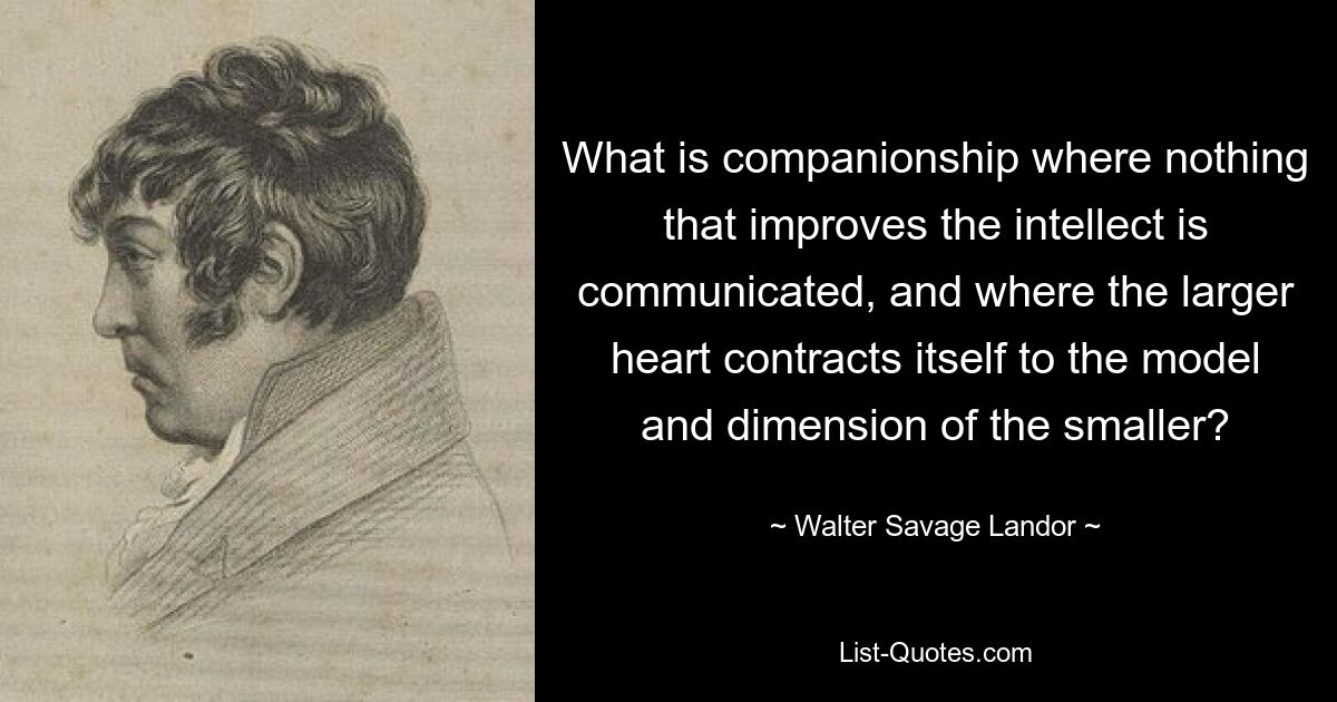 What is companionship where nothing that improves the intellect is communicated, and where the larger heart contracts itself to the model and dimension of the smaller? — © Walter Savage Landor