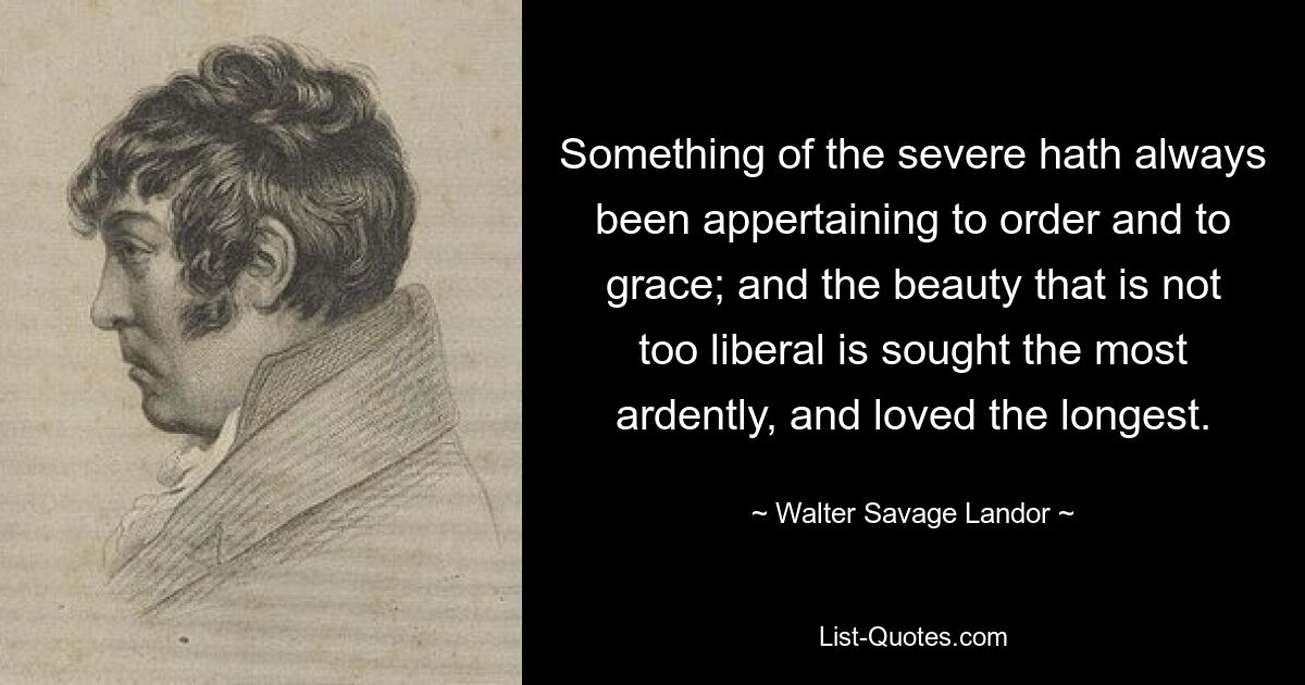 Something of the severe hath always been appertaining to order and to grace; and the beauty that is not too liberal is sought the most ardently, and loved the longest. — © Walter Savage Landor