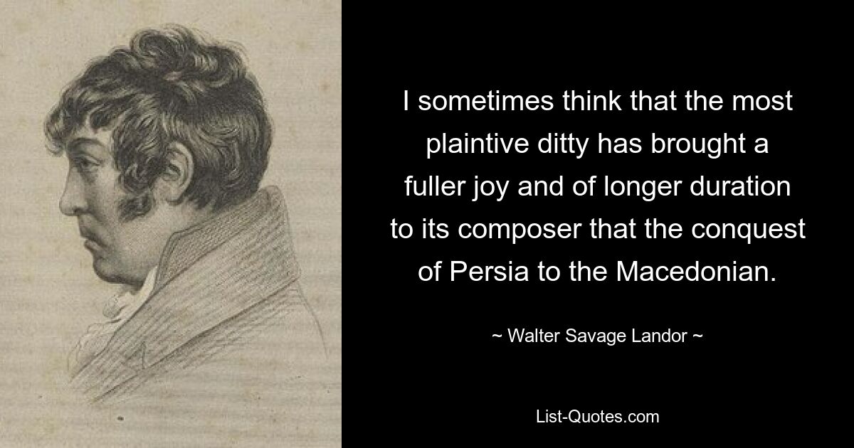 I sometimes think that the most plaintive ditty has brought a fuller joy and of longer duration to its composer that the conquest of Persia to the Macedonian. — © Walter Savage Landor