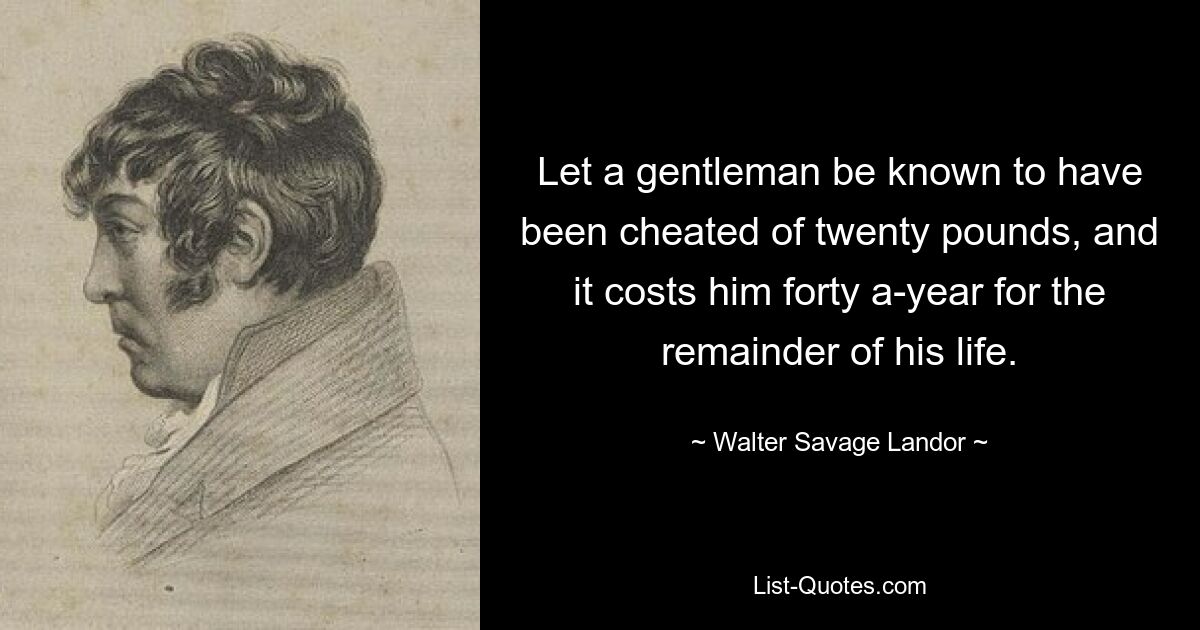 Let a gentleman be known to have been cheated of twenty pounds, and it costs him forty a-year for the remainder of his life. — © Walter Savage Landor