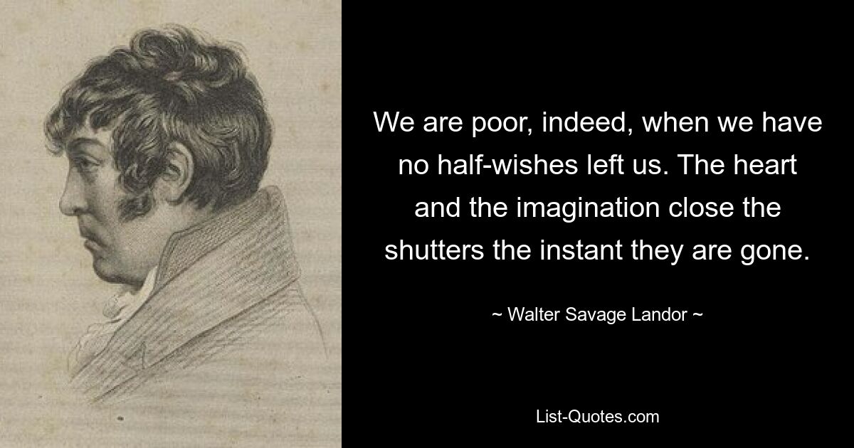 We are poor, indeed, when we have no half-wishes left us. The heart and the imagination close the shutters the instant they are gone. — © Walter Savage Landor