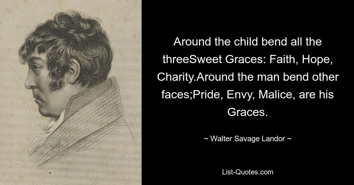 Around the child bend all the threeSweet Graces: Faith, Hope, Charity.Around the man bend other faces;Pride, Envy, Malice, are his Graces. — © Walter Savage Landor