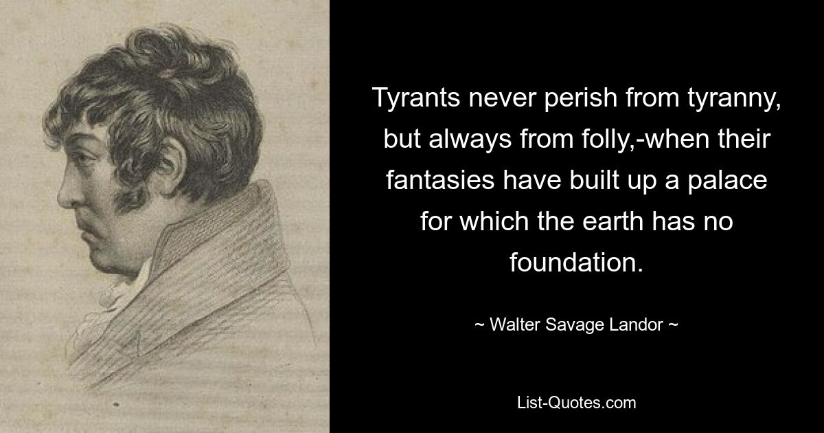 Tyrants never perish from tyranny, but always from folly,-when their fantasies have built up a palace for which the earth has no foundation. — © Walter Savage Landor