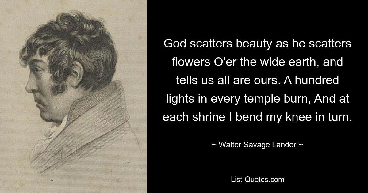 God scatters beauty as he scatters flowers O'er the wide earth, and tells us all are ours. A hundred lights in every temple burn, And at each shrine I bend my knee in turn. — © Walter Savage Landor