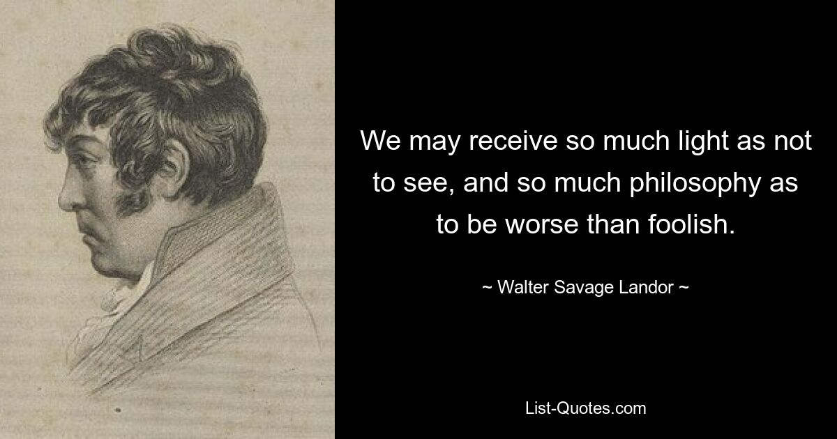 We may receive so much light as not to see, and so much philosophy as to be worse than foolish. — © Walter Savage Landor