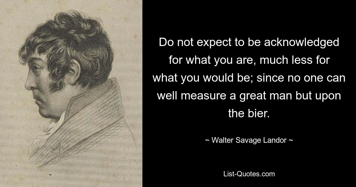 Do not expect to be acknowledged for what you are, much less for what you would be; since no one can well measure a great man but upon the bier. — © Walter Savage Landor