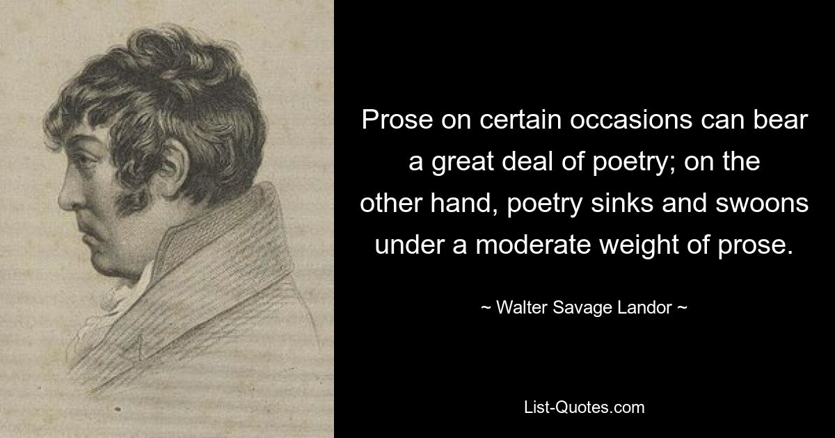 Prose on certain occasions can bear a great deal of poetry; on the other hand, poetry sinks and swoons under a moderate weight of prose. — © Walter Savage Landor