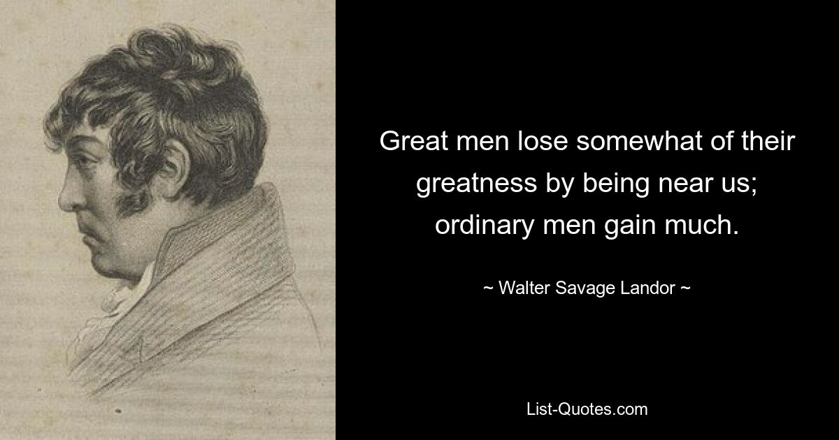 Great men lose somewhat of their greatness by being near us; ordinary men gain much. — © Walter Savage Landor