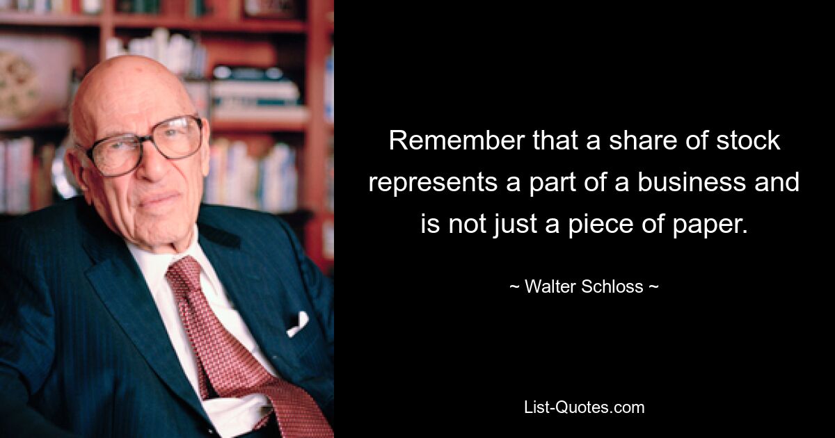 Remember that a share of stock represents a part of a business and is not just a piece of paper. — © Walter Schloss