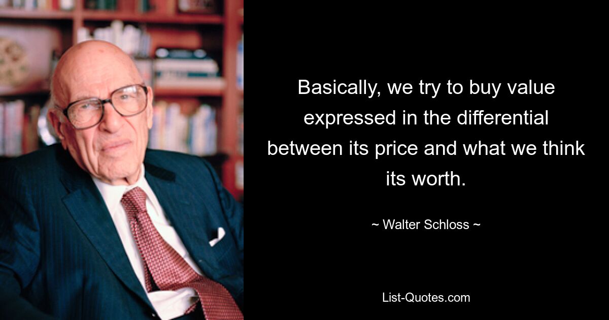 Basically, we try to buy value expressed in the differential between its price and what we think its worth. — © Walter Schloss