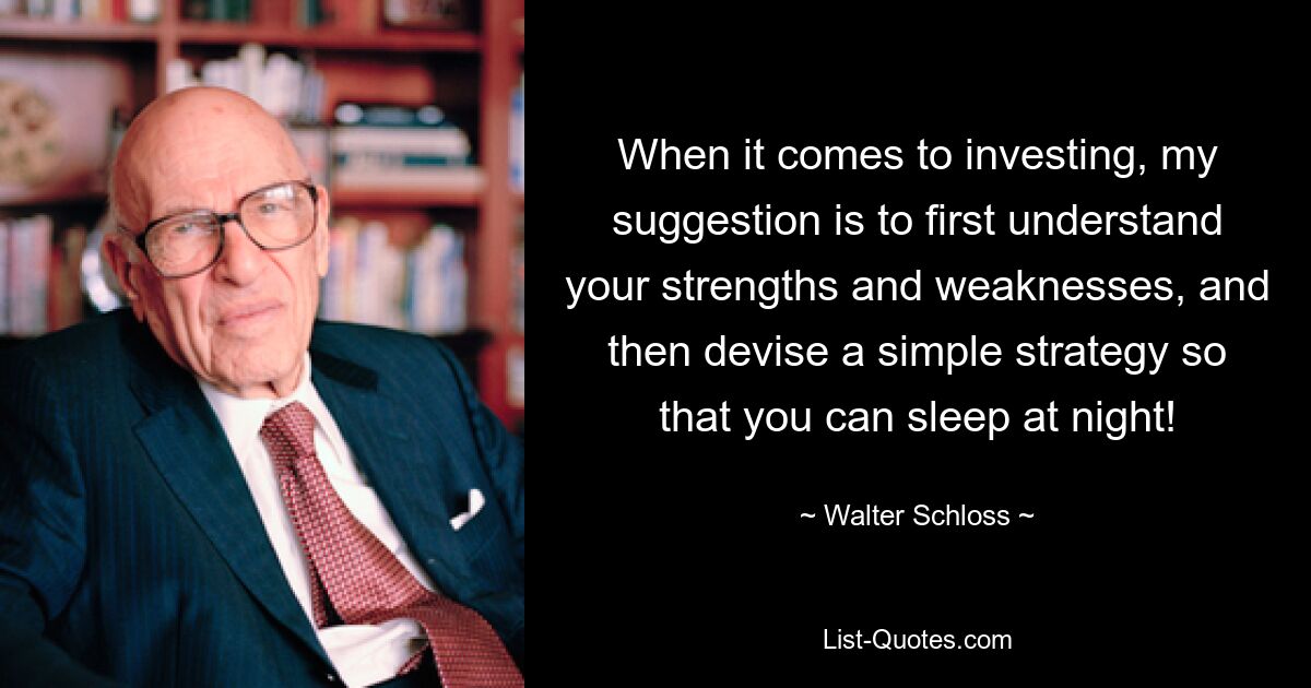 When it comes to investing, my suggestion is to first understand your strengths and weaknesses, and then devise a simple strategy so that you can sleep at night! — © Walter Schloss