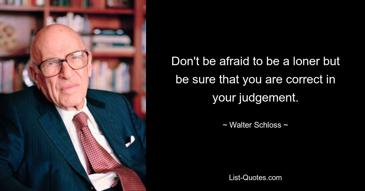 Don't be afraid to be a loner but be sure that you are correct in your judgement. — © Walter Schloss