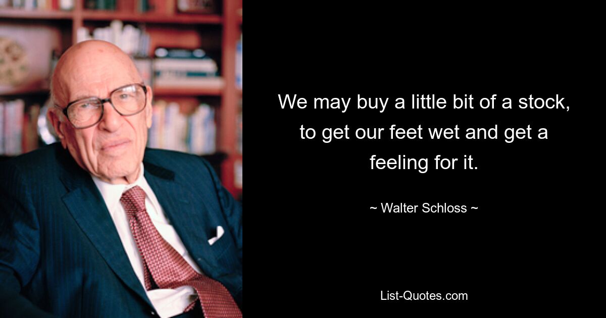 We may buy a little bit of a stock, to get our feet wet and get a feeling for it. — © Walter Schloss