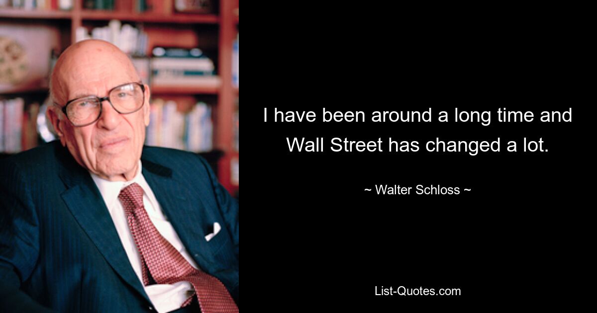 I have been around a long time and Wall Street has changed a lot. — © Walter Schloss