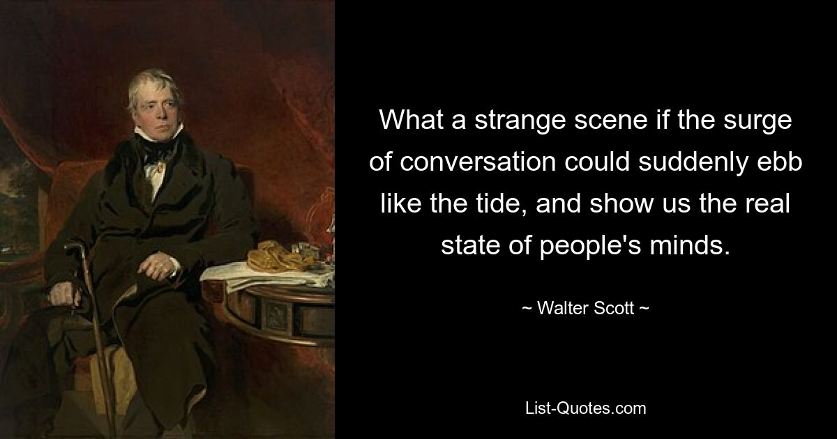 What a strange scene if the surge of conversation could suddenly ebb like the tide, and show us the real state of people's minds. — © Walter Scott