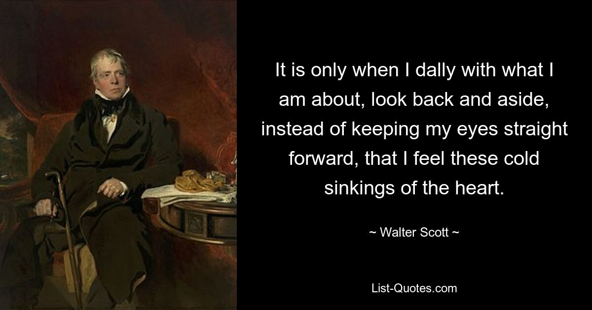 It is only when I dally with what I am about, look back and aside, instead of keeping my eyes straight forward, that I feel these cold sinkings of the heart. — © Walter Scott