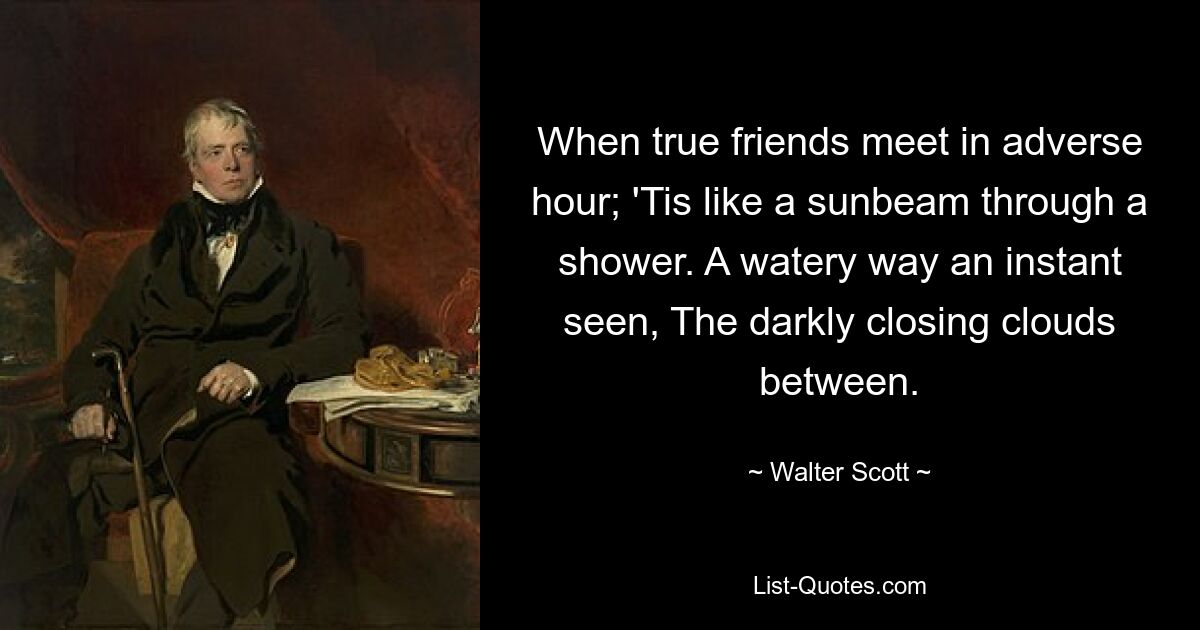 When true friends meet in adverse hour; 'Tis like a sunbeam through a shower. A watery way an instant seen, The darkly closing clouds between. — © Walter Scott