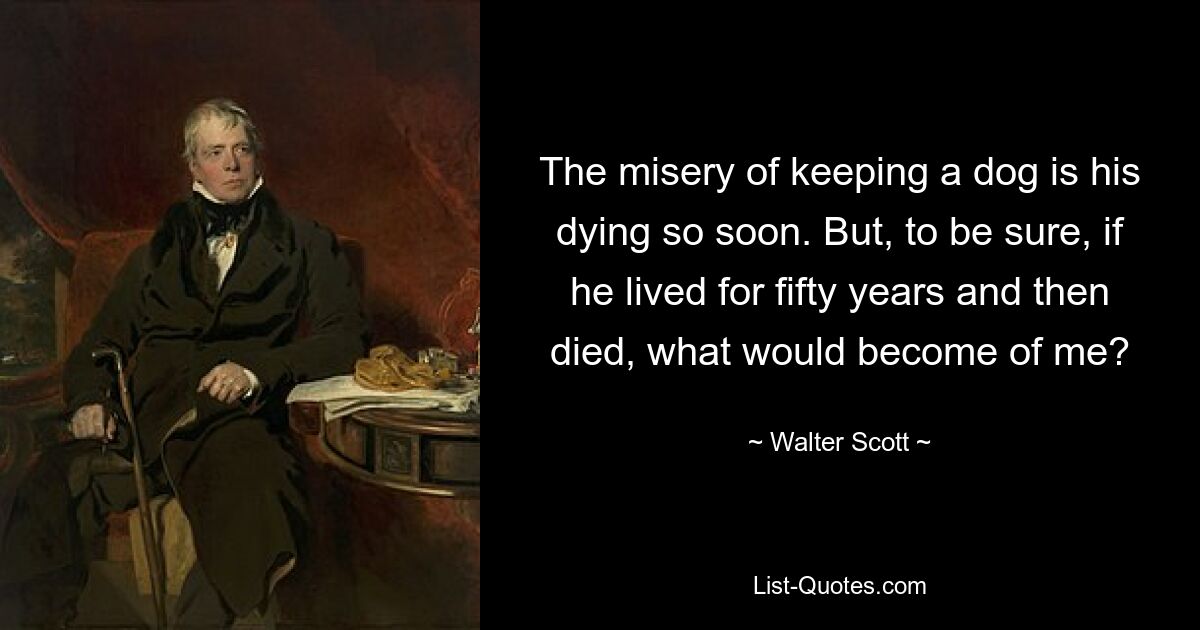 The misery of keeping a dog is his dying so soon. But, to be sure, if he lived for fifty years and then died, what would become of me? — © Walter Scott