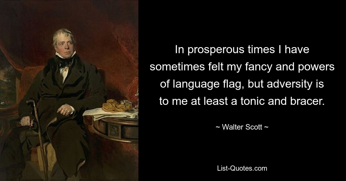 In prosperous times I have sometimes felt my fancy and powers of language flag, but adversity is to me at least a tonic and bracer. — © Walter Scott