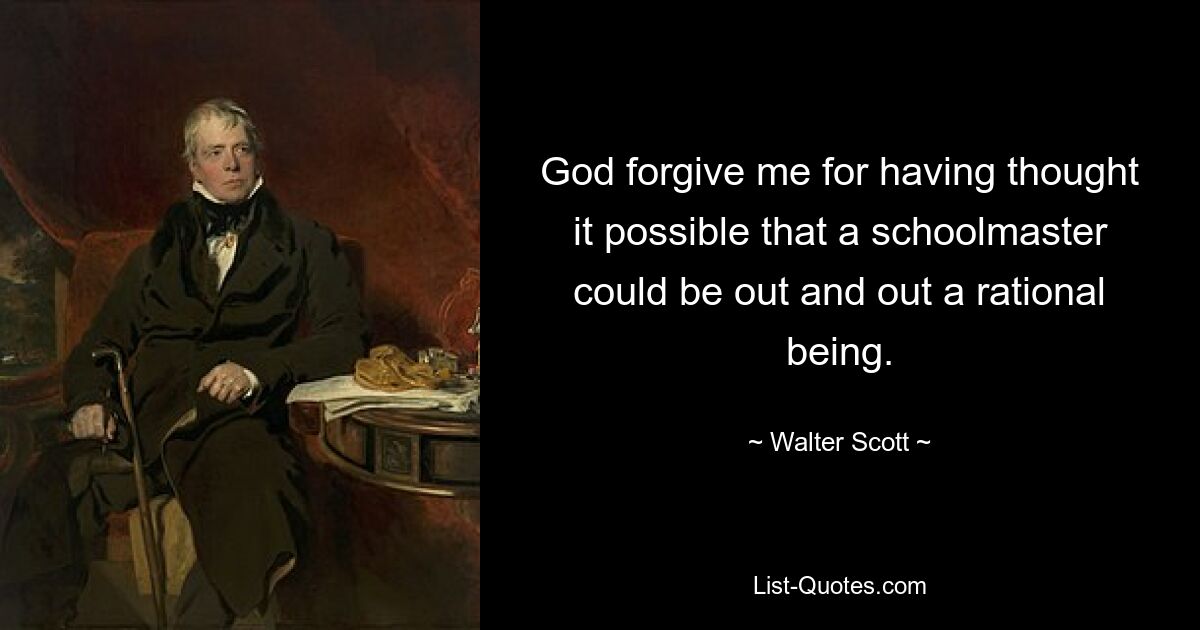 God forgive me for having thought it possible that a schoolmaster could be out and out a rational being. — © Walter Scott