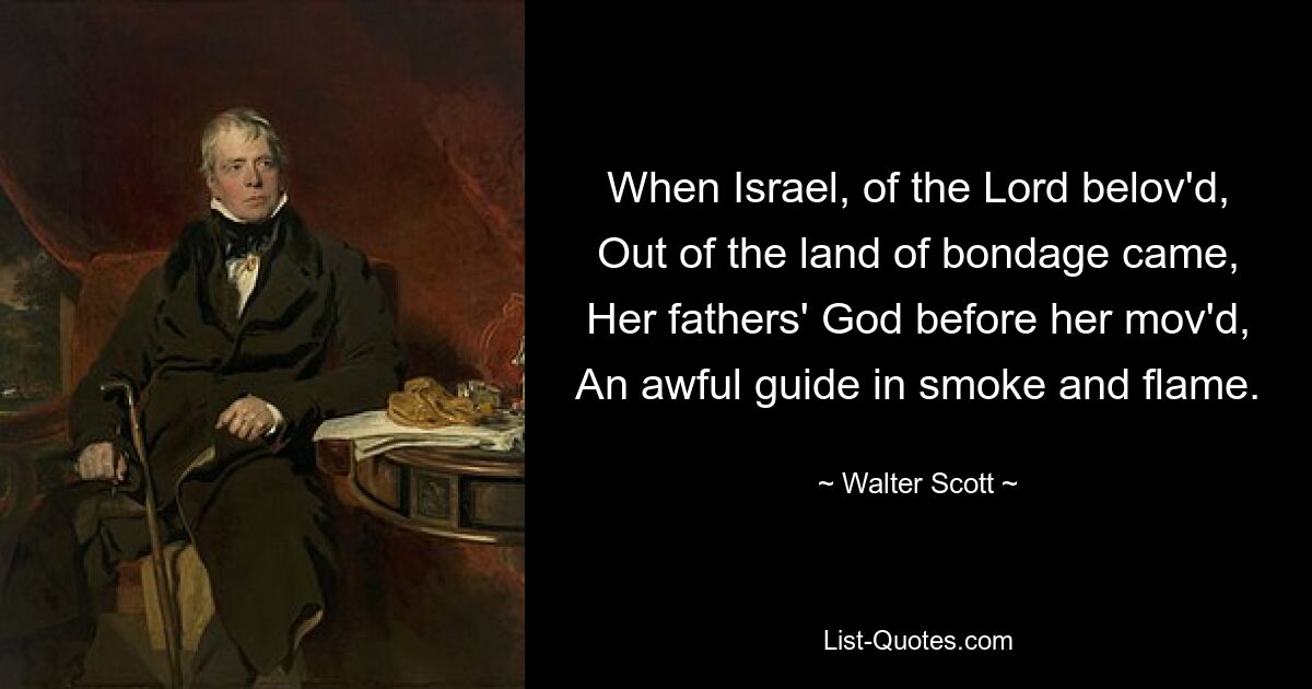 When Israel, of the Lord belov'd, Out of the land of bondage came, Her fathers' God before her mov'd, An awful guide in smoke and flame. — © Walter Scott