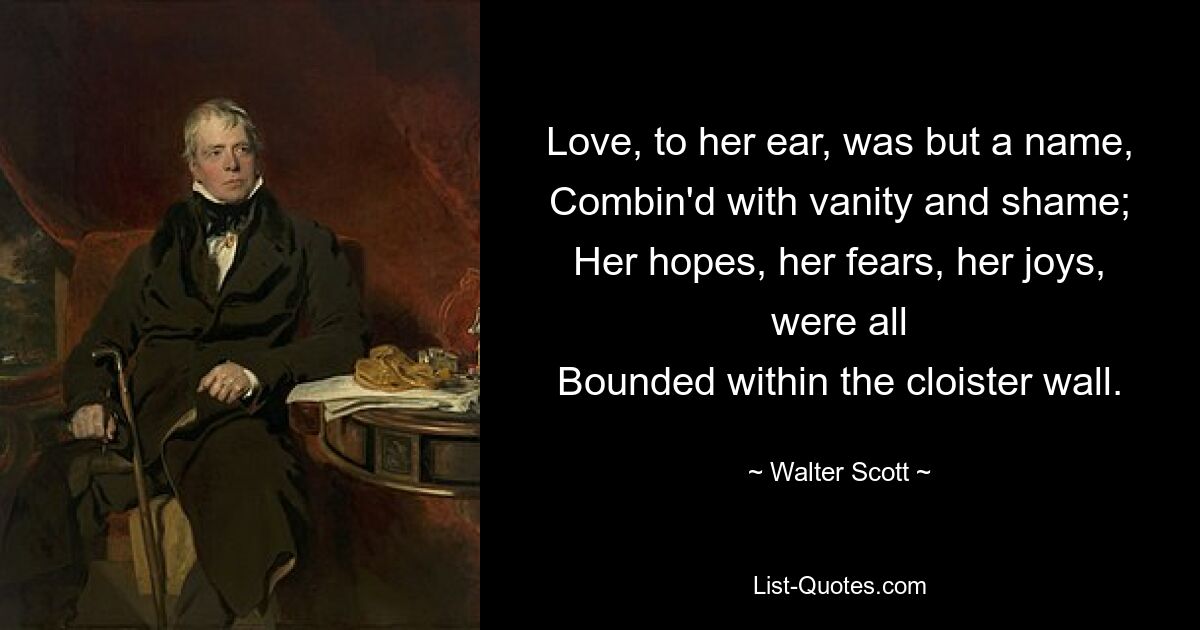 Love, to her ear, was but a name,
Combin'd with vanity and shame;
Her hopes, her fears, her joys, were all
Bounded within the cloister wall. — © Walter Scott